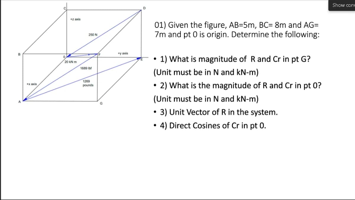 Show conv
D
+z axis
01) Given the figure, AB=5m, BC= 8m and AG=
7m and pt 0 is origin. Determine the following:
250 N
B
*y axis
1) What is magnitude of R and Cr in pt G?
20 kN m
1689 Ibt
(Unit must be in N and kN-m)
1269
pounds
2) What is the magnitude of R and Cr in pt 0?
+x axis
(Unit must be in N and kN-m)
3) Unit Vector of R in the system.
4) Direct Cosines of Cr in pt 0.
