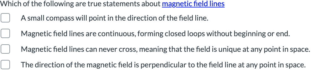 Which of the following are true statements about magnetic field lines
A small compass will point in the direction of the field line.
Magnetic field lines are continuous, forming closed loops without beginning or end.
Magnetic field lines can never cross, meaning that the field is unique at any point in space.
The direction of the magnetic field is perpendicular to the field line at any point in space.
