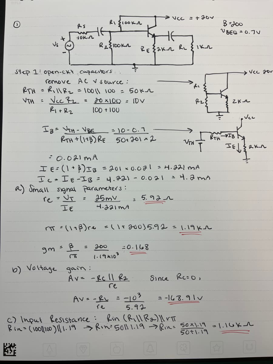 Vs
+
RS
ww
YOK-n
Step 1: open-ckt capacitors
IB= VH-VBE
gm
HE
remove AC ✓ source:
RTH = R₁11 R ₂ = 10011 100 = 50kn
VTH =
Vcc B₂
20 x 100 = IDV
R₁ + R₂
100 + 100
=
RI 100KA
R₂100kn
= 10-c.1
RTH + (1+B) RE 50+201×2
a) Small signal parameters:
re = UT
25mv
IE
4.221 MA
=
b) Voltage gain :
= 200
1.19×103
= 0.021 MA
I E = (1 + B) IB = 201 × 0.071 = 4.221 MA
IC IE-IB = 4.221 - 0.021
= 4.2mA
AV = = R₁
не
RE 2K-2 RL {IK_2
:
Av= - Rc 11 R₂
re
5.92
VCC
=0.168
= +20v
rπ = (1+ß) re = (1+200) 5.92 = 1.19kn
B
= -103
Ri
VTH
P₂{
Т
Since Rc=0,
= -168.91 v
B=200
VBEQ = 0.7
¥
2K
Vec 20v
RTH IB
HE
IE√ { 2K₁
Vec
5.92
c) Input Resistance :
Rin (Rill R₂)| VTT
Rin= (1001/100) 11.19 → Rin: 5011 1.19 → Rin= 50×1.19 = 1.16K1
50+1.19
✔