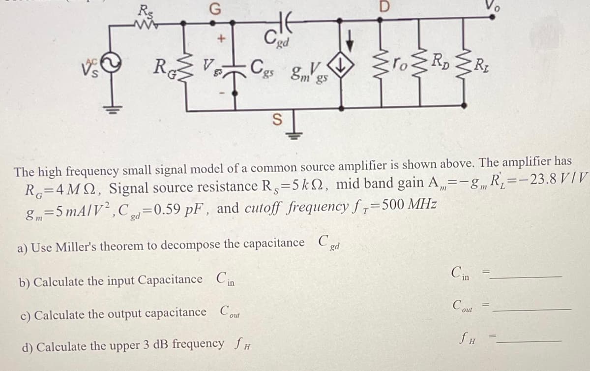 G
RC V₂
HE
Cod
gs g
S
ro≥RD Rt
The high frequency small signal model of a common source amplifier is shown above. The amplifier has
R=4MQ, Signal source resistance R,=5k, mid band gain A=-g, R₁=—23.8 V/V
8m=5 mA/V², Ca=0.59 pF, and cutoff frequency f=500 MHz
gd
a) Use Miller's theorem to decompose the capacitance Cd
b) Calculate the input Capacitance Cin
c) Calculate the output capacitance Cout
d) Calculate the upper 3 dB frequency fH
Cin
Cout
f H