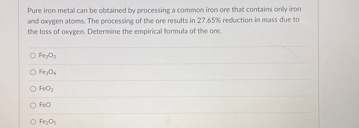 Pure iron metal can be obtained by processing a common iron ore that contains only iron
and oxygen atoms. The processing of the ore results in 27.65% reduction in mass due to
the loss of oxygen. Determine the empirical formula of the ore.
O Fe₂O3
O Fe3O4
O FeO2
FeO
O Fe₂O5