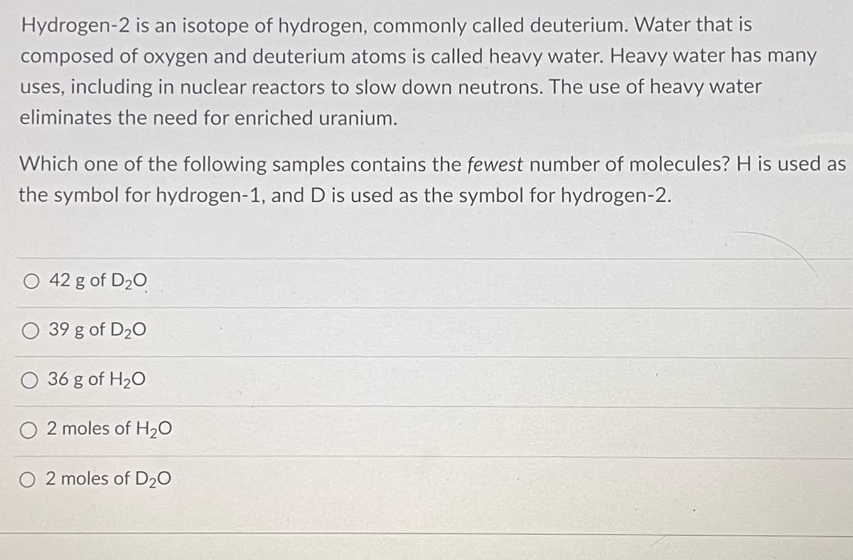 Hydrogen-2 is an isotope of hydrogen, commonly called deuterium. Water that is
composed of oxygen and deuterium atoms is called heavy water. Heavy water has many
uses, including in nuclear reactors to slow down neutrons. The use of heavy water
eliminates the need for enriched uranium.
Which one of the following samples contains the fewest number of molecules? H is used as
the symbol for hydrogen-1, and D is used as the symbol for hydrogen-2.
42 g of D₂O
39 g of D₂0
36 g of H₂O
2 moles of H₂O
O 2 moles of D₂O