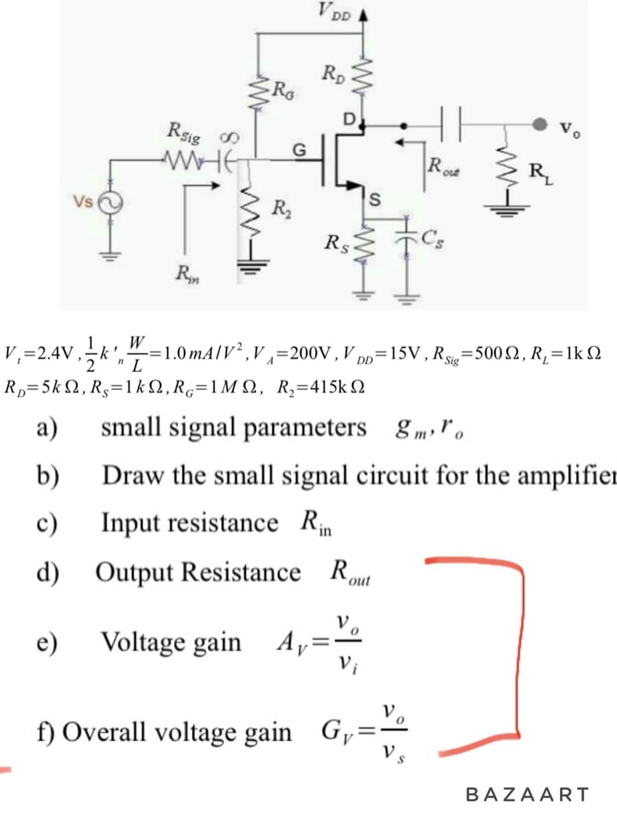 Vs
W
Rsig 0
WHE
r
R
RG
R₂
VDD
RD
Rs
S
f) Overall voltage gain G,
Ro
Out
R
V₁=2.4V, k -=1.0 mA/V²,V₁=200V, V₁ =15V, Rig=500S2, R₁ = 1k 2
Ry=5kΩ, Rg=1kΩ,R=1ΜΩ, R,=415kΩ
"L
DD
a)
small signal parameters 8mo
b)
Draw the small signal circuit for the amplifier
c)
Input resistance Rin
d)
Output Resistance Rout
e)
Voltage gain A₁=
BAZAART