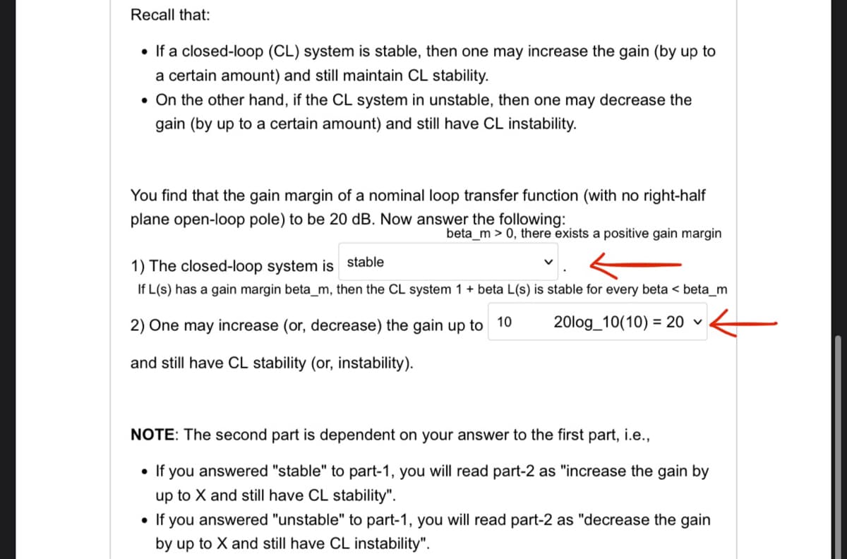 Recall that:
• If a closed-loop (CL) system is stable, then one may increase the gain (by up to
a certain amount) and still maintain CL stability.
. On the other hand, if the CL system in unstable, then one may decrease the
gain (by up to a certain amount) and still have CL instability.
You find that the gain margin of a nominal loop transfer function (with no right-half
plane open-loop pole) to be 20 dB. Now answer the following:
beta_m > 0, there exists a positive gain margin
1) The closed-loop system is stable
If L(s) has a gain margin beta_m, then the CL system 1 + beta L(s) is stable for every beta < beta_m
2) One may increase (or, decrease) the gain up to 10
20log_10(10) = 20 ✓
and still have CL stability (or, instability).
NOTE: The second part is dependent on your answer to the first part, i.e.,
• If you answered "stable" to part-1, you will read part-2 as "increase the gain by
up to X and still have CL stability".
• If you answered "unstable" to part-1, you will read part-2 as "decrease the gain
by up to X and still have CL instability".