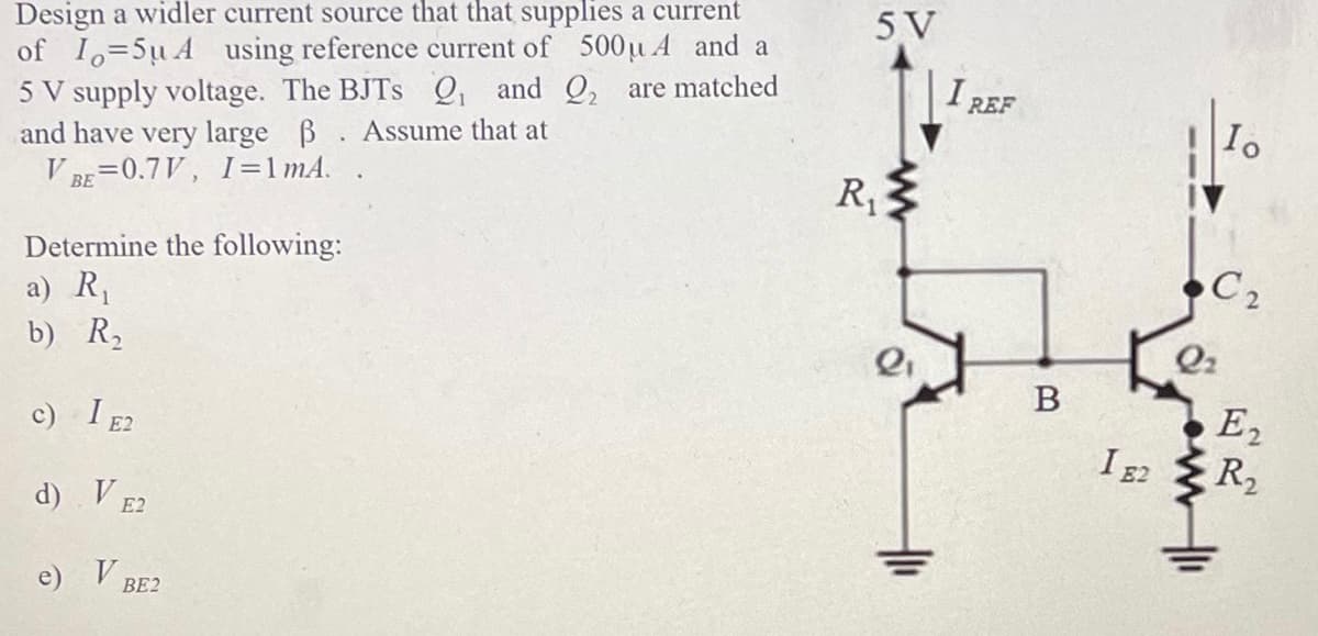 Design a widler current source that that supplies a current
of 1-5uA using reference current of 500u A and a
5 V supply voltage. The BJTS Q₁ and ₂ are matched
and have very large ß. Assume that at
VBE=0.7V, 1=1 mA.
Determine the following:
a) R₁
b) R₂
c) I E2
d)
e)
V E2
V BE2
5 V
R₁
Q₁
I REF
B
1 E2
Io
C₂
Q₂
E₂
R₂