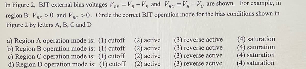 In Figure 2, BJT external bias voltages VBE =VB-VE and VBC =VB-VC are shown. For example, in
region B: VBE >0 and VBC >0. Circle the correct BJT operation mode for the bias conditions shown in
Figure 2 by letters A, B, C and D
ВС
a) Region A operation mode is: (1) cutoff
b) Region B operation mode is: (1) cutoff
c) Region C operation mode is: (1) cutoff
d) Region D operation mode is: (1) cutoff
(2) active
(2) active
(2) active
(2) active
(3) reverse active
(3) reverse active
(3) reverse active
(3) reverse active
(4) saturation
(4) saturation
(4) saturation
(4) saturation