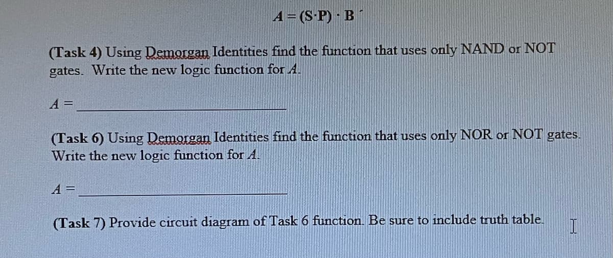 A = (SP) B
(Task 4) Using Demorgan Identities find the function that uses only NAND or NOT
gates. Write the new logic function for A.
A =
(Task 6) Using Demorgan Identities find the function that uses only NOR or NOT gates.
Write the new logic function for A.
A =
(Task 7) Provide circuit diagram of Task 6 function. Be sure to include truth table. I