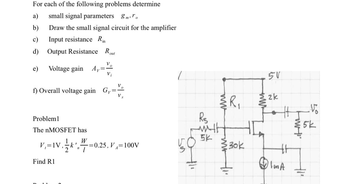 For each of the following problems determine
a) small signal parameters 8mo
b)
c)
Draw the small signal circuit for the amplifier
Input resistance Rin
d) Output Resistance R
out
e)
Voltage gain
Probleml
V
-----
==
Vi
f) Overall voltage gain G,
Ay
Find R1
The nMOSFET has
W
V₁= IV, 1k¹=0.
"
-=0.25, V=100V
VO
Rs
with
5k
R₁
30k
www
5V
2k
IMA
tort
5k
+1²