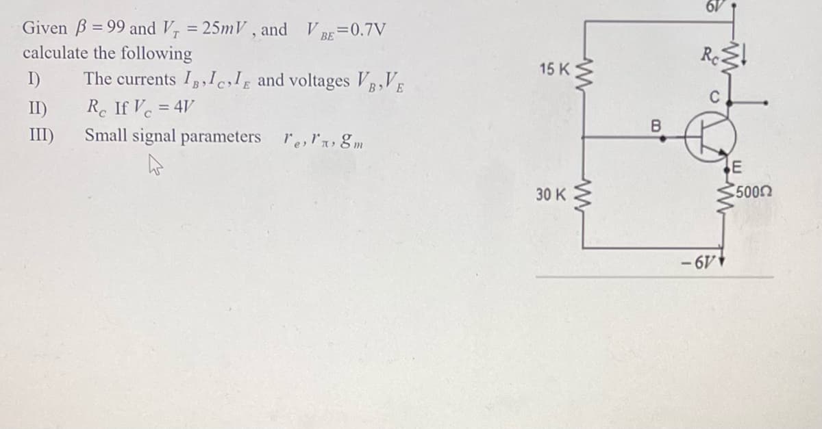 Given B=99 and V₁ = 25mV, and VBE=0.7V
calculate the following
The currents I, II and voltages VB,VE
Re If V=4V
Small signal parameters re, 8m
I)
II)
III)
15 K
30 K
ww
www
B
Rest
-6V
E
5000
