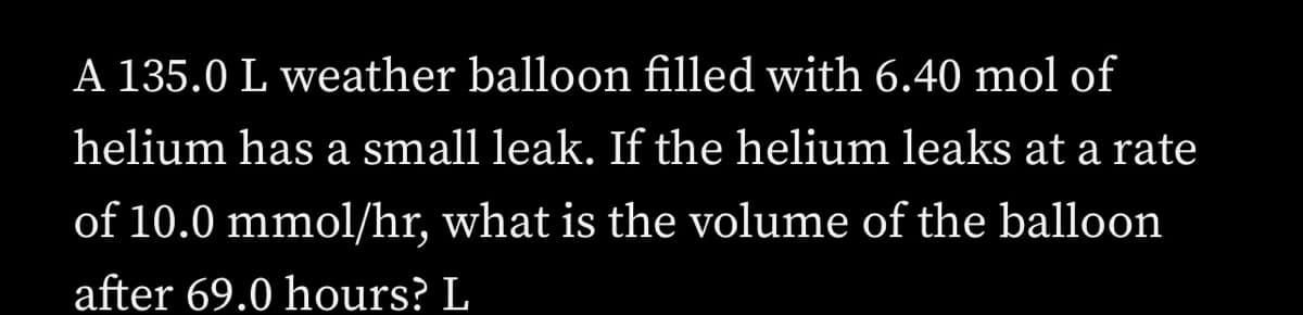 A 135.0 L weather balloon filled with 6.40 mol of
helium has a small leak. If the helium leaks at a rate
of 10.0 mmol/hr, what is the volume of the balloon
after 69.0 hours? L