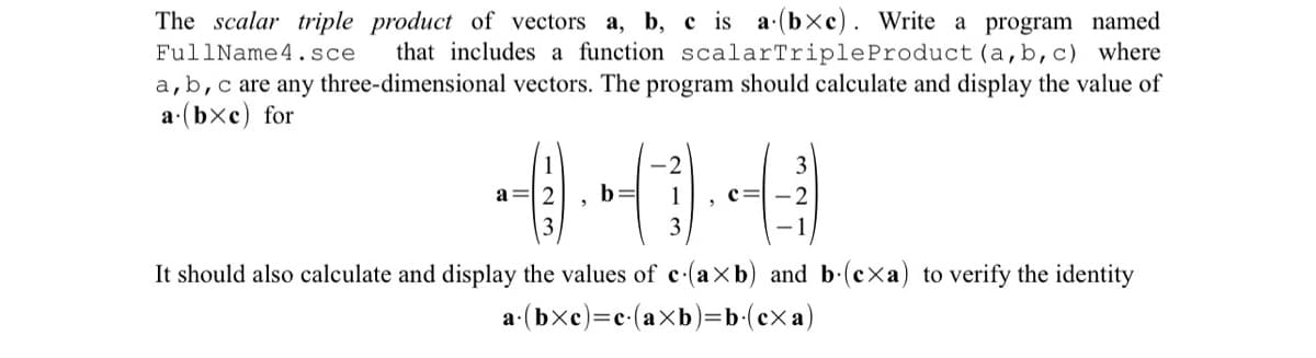 The scalar triple product of vectors a, b, c is a (bxc). Write a program named
FullName 4.sce that includes a function scalarTriple Product (a, b, c) where
a, b, c are any three-dimensional vectors. The program should calculate and display the value of
a (bxe) for
1
a=2 b=
2
1
3
"
c=
3
-2
It should also calculate and display the values of c (axb) and b (exa) to verify the identity
a(bXc)=c(aXb)=b(cXa)