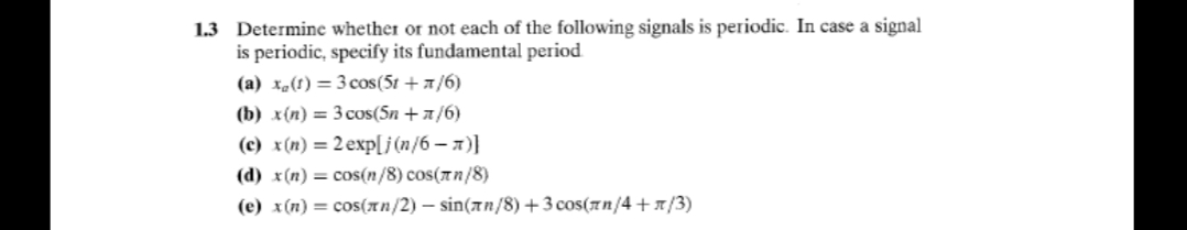 1.3 Determine whether or not each of the following signals is periodic. In case a signal
is periodic, specify its fundamental period
(a) x-(f) = 3 cos(5t + 1/6)
(b) x(n) = 3 cos(5n + a/6)
(c) x(n) = 2 exp[j (n/6 – 1)]
(d) x(n) = cos(n/8) cos(7n/8)
(e) x(n) = cos(An/2) – sin(an/8) +3 cos(7n/4 +x/3)
