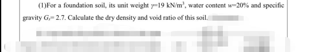 (1)For a foundation soil, its unit weight y=19 kN/m³, water content w=20% and specific
gravity G 2.7. Calculate the dry density and void ratio of this soil.
