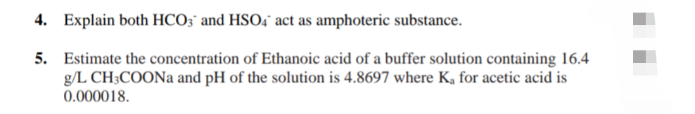 4. Explain both HCO3¯ and HSO4° act as amphoteric substance.
5. Estimate the concentration of Ethanoic acid of a buffer solution containing 16.4
g/L CH3COONa and pH of the solution is 4.8697 where Ka for acetic acid is
0.000018.
