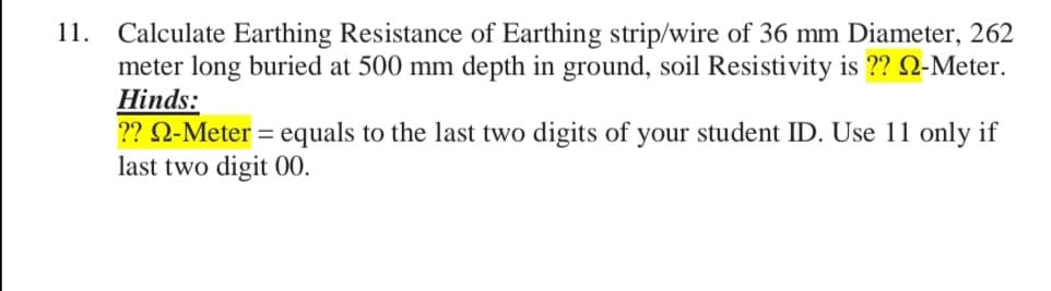 11. Calculate Earthing Resistance of Earthing strip/wire of 36 mm Diameter, 262
meter long buried at 500 mm depth in ground, soil Resistivity is ?? Q-Meter.
Hinds:
?? Q-Meter = equals to the last two digits of your student ID. Use 11 only if
last two digit 00.
