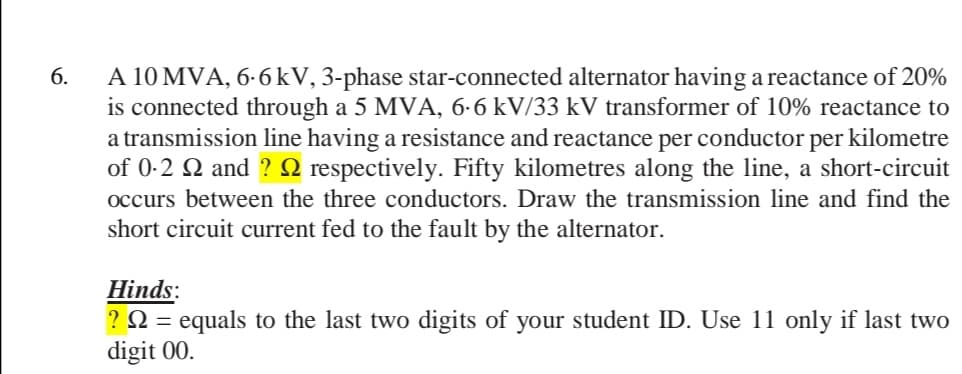 A 10 MVA, 6-6kV, 3-phase star-connected alternator having a reactance of 20%
is connected through a 5 MVA, 6-6 kV/33 kV transformer of 10% reactance to
a transmission line having a resistance and reactance per conductor per kilometre
of 0-2 2 and ? 2 respectively. Fifty kilometres along the line, a short-circuit
6.
occurs between the three conductors. Draw the transmission line and find the
short circuit current fed to the fault by the alternator.
Hinds:
? N = equals to the last two digits of your student ID. Use 11 only if last two
digit 00.
