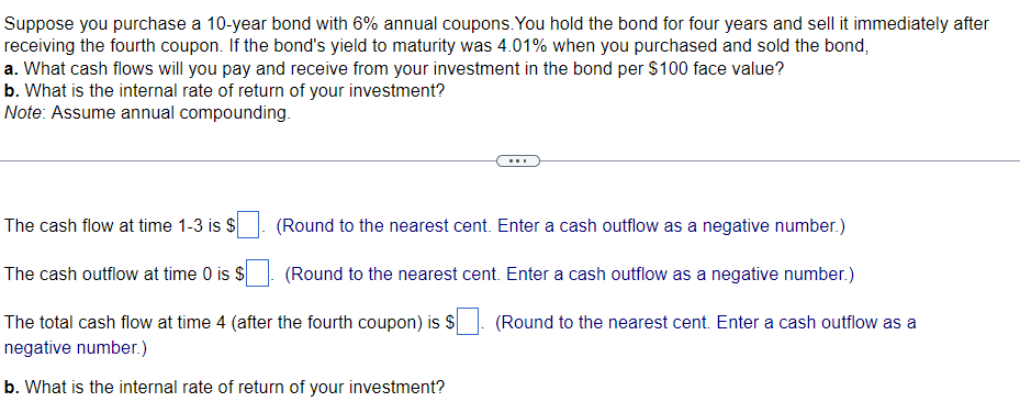 Suppose you purchase a 10-year bond with 6% annual coupons. You hold the bond for four years and sell it immediately after
receiving the fourth coupon. If the bond's yield to maturity was 4.01% when you purchased and sold the bond,
a. What cash flows will you pay and receive from your investment in the bond per $100 face value?
b. What is the internal rate of return of your investment?
Note: Assume annual compounding.
The cash flow at time 1-3 is $
(Round to the nearest cent. Enter a cash outflow as a negative number.)
(Round to the nearest cent. Enter a cash outflow as a negative number.)
The cash outflow at time 0 is $
The total cash flow at time 4 (after the fourth coupon) is $
negative number.)
b. What is the internal rate of return of your investment?
(Round to the nearest cent. Enter a cash outflow as a