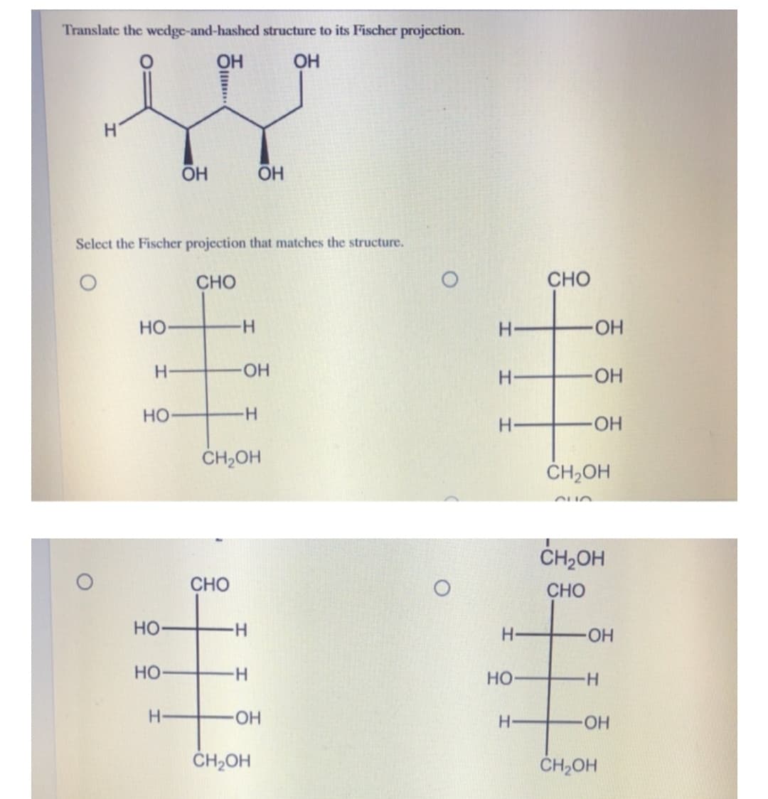 Translate the wedge-and-hashed structure to its Fischer projection.
OH
OH
H.
OH
Select the Fischer projection that matches the structure.
CHO
CHO
Но-
H-
-HO-
H-
HO-
HO
но
H-
HO
ČH2OH
CH,OH
CH,OH
CHO
CHO
но-
H-
HO.
HO
Но
HO-
CH2OH
CH2OH
