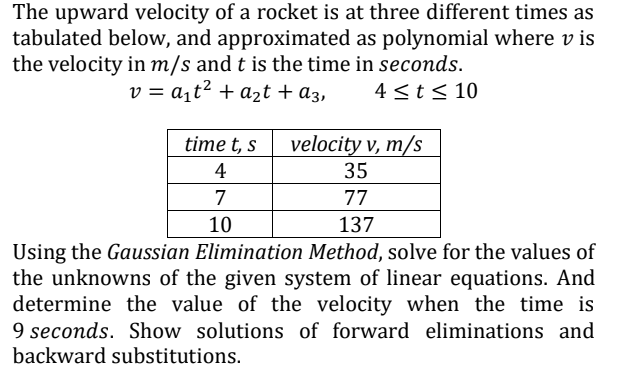 The upward velocity of a rocket is at three different times as
tabulated below, and approximated as polynomial where v is
the velocity in m/s and t is the time in seconds.
v = a¡t² + azt + a3,
4 <t< 10
velocity v, m/s
35
time t, s
4
7
77
10
137
Using the Gaussian Elimination Method, solve for the values of
the unknowns of the given system of linear equations. And
determine the value of the velocity when the time is
9 seconds. Show solutions of forward eliminations and
backward substitutions.
