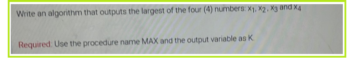 Write an algorithm that outputs the largest of the four (4) numbers: X1, X2, X3 and X4
Required: Use the procedure name MAX and the output variable as K.