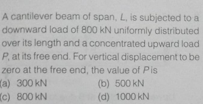 A cantilever beam of span, L, is subjected to a
downward load of 800 kN uniformly distributed
over its length and a concentrated upward load
P, at its free end. For vertical displacement to be
zero at the free end, the value of Pis
(a) 300 kN
(c) 800 kN
(b) 500 kN
(d) 1000 kN
