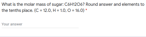 What is the molar mass of sugar: C6H12O6? Round answer and elements to
the tenths place. (C = 12.0, H = 1.0, O = 16.0) *
Your answer
