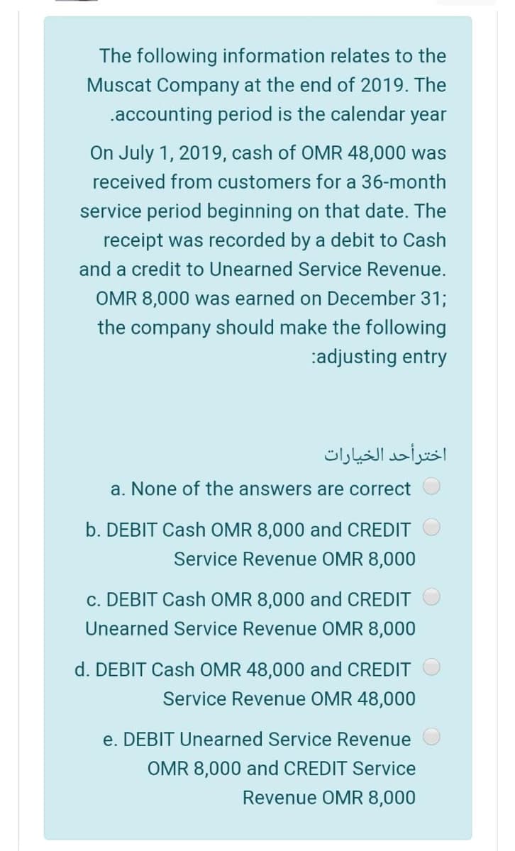 The following information relates to the
Muscat Company at the end of 2019. The
.accounting period is the calendar year
On July 1, 2019, cash of OMR 48,000 was
received from customers for a 36-month
service period beginning on that date. The
receipt was recorded by a debit to Cash
and a credit to Unearned Service Revenue.
OMR 8,000 was earned on December 31;
the company should make the following
:adjusting entry
اخترأحد الخيارات
a. None of the answers are correct
b. DEBIT Cash OMR 8,000 and CREDIT
Service Revenue OMR 8,000
c. DEBIT Cash OMR 8,000 and CREDIT
Unearned Service Revenue OMR 8,000
d. DEBIT Cash OMR 48,000 and CREDIT
Service Revenue OMR 48,000
e. DEBIT Unearned Service Revenue
OMR 8,000 and CREDIT Service
Revenue OMR 8,000

