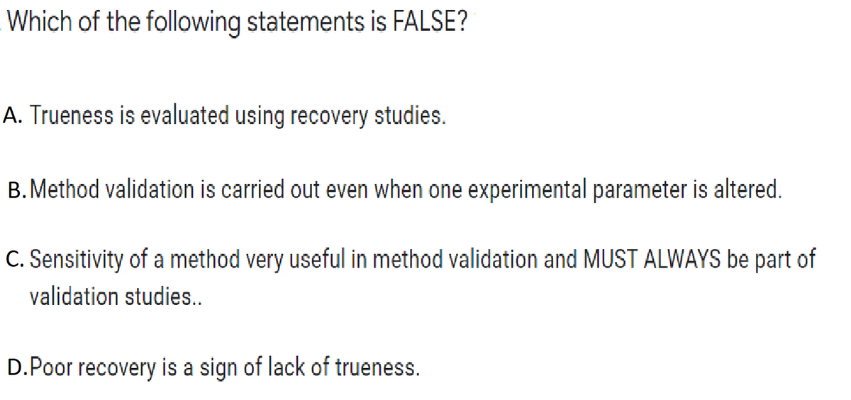 Which of the following statements is FALSE?
A. Trueness is evaluated using recovery studies.
B. Method validation is carried out even when one experimental parameter is altered.
C. Sensitivity of a method very useful in method validation and MUST ALWAYS be part of
validation studies..
D.Poor recovery is a sign of lack of trueness.

