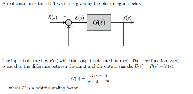 A real continuous-time LTI system is given by the block diagram below.
R(s)
E(s)
Y(s)
G(s)
The input is denoted by R(s) while the output is denoted by Y (s). The error function, E(s),
is equal to the difference between the input and the output signals, E(s) = R(s) – Y (s).
K(s – 5)
G(s) =
s2 – 4s + 29
where K is a positive scaling factor.
