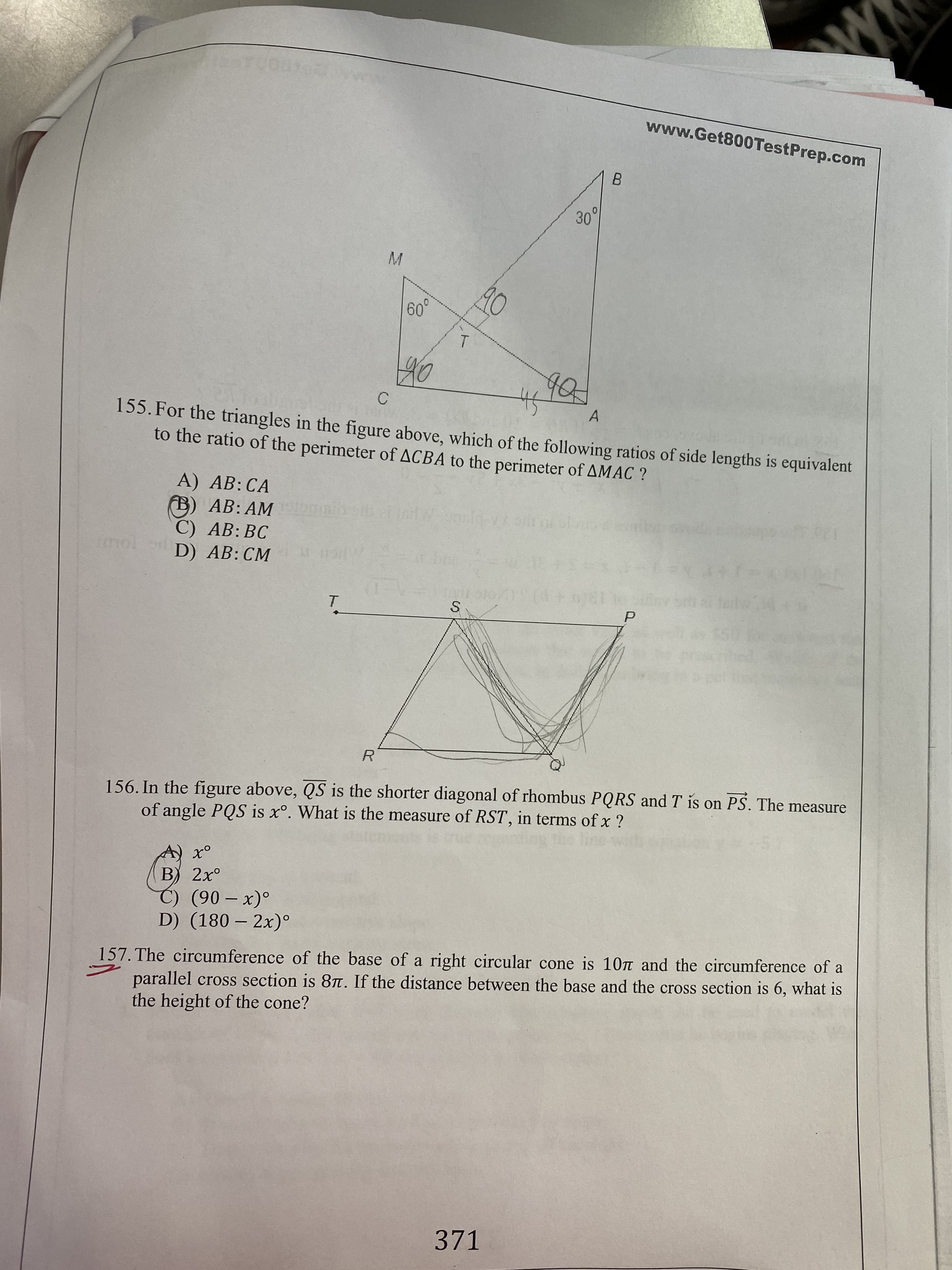 www.Get800TestPrep.com
30°
60°
90
40
155. For the triangles in the figure above, which of the following ratios of side lengths is equivalent
to the ratio of the perimeter of ACBA to the perimeter of AMAC ?
A) AB: CA
B) AB: AM
C) AB: BC
D) AB: CM
rmol
T.
R.
156. In the figure above, QS is the shorter diagonal of rhombus PQRS and T is on PS. The measure
of angle PQS is x°. What is the measure of RST, in terms of x ?
В) 2х°
C) (90 – x)°
D) (180 – 2x)°
157. The circumference of the base of a right circular cone is 10T and the circumference of a
parallel cross section is 8T. If the distance between the base and the cross section is 6, what is
the height of the cone?
371
ト
