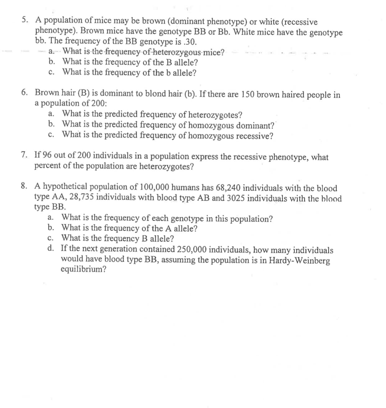 8. A hypothetical population of 100,000 humans has 68,240 individuals with the blood
type AA, 28,735 individuals with blood type AB and 3025 individuals with the blood
type BB.
a. What is the frequency of each genotype in this population?
b. What is the frequency of the A allele?
c. What is the frequency B allele?
d. If the next generation contained 250,000 individuals, how many individuals
would have blood type BB, assuming the population is in Hardy-Weinberg
equilibrium?
