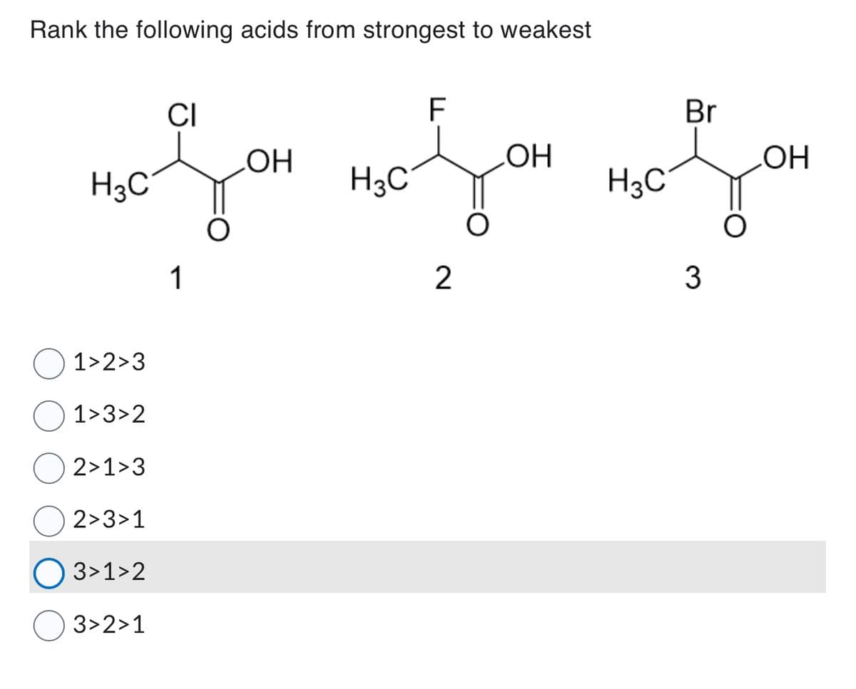Rank the following acids from strongest to weakest
CI
F
Br
OH
ОН
ОН
no son no you you
H3C
H3C
о
1
2
3
1>2>3
1>3>2
2>1>3
2>3>1
3>1>2
3>2>1
