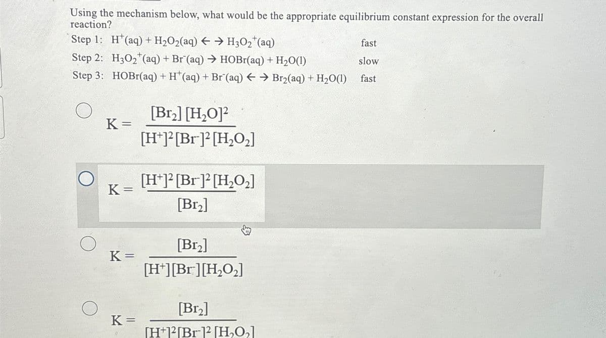 Using the mechanism below, what would be the appropriate equilibrium constant expression for the overall
reaction?
Step 1: H(aq) + H₂O2(aq) → H3O₂ (aq)
Step 2: H3O₂ (aq) + Br (aq) → HOBr(aq) + H₂O(1)
Step 3: HOBr(aq) + H*(aq) + Br (aq) ← → Br₂(aq) + H₂O(1)
K=
K=
K =
K=
[Br₂] [H₂O]2
[H+]2[Br]2 [H₂O₂]
[H+]2[Br]2 [H₂O₂]
[Br₂]
[Br₂]
[H+][Br] [H₂O₂]
[Br₂]
[H+12[Br-12 [H₂O₂]
fast
slow
fast
