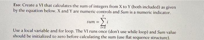 E10: Create a VI that calculates the sum of integers from X to Y (both included) as given
by the equation below. X and Y are numeric controls and Sum is a numeric indicator.
sum
i
Use a local variable and for loop. The VI runs once (don't use while loop) and Sum value
should be initialized to zero before calculating the sum (use flat sequence structure).
