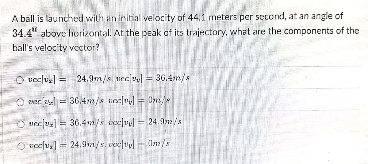 A ball is launched with an initial velocity of 44.1 meters per second, at an angle of
34.4" above horizontal. At the peak of its trajectory, what are the components of the
ball's velocity vector?
vec[vz] = - c[vy] = 36.4m/s
24.9m/s.ve
O veclvz] = 36.4m/s, vec[vy] = 0m/s
O veclvz] =
36.4m/s, veclvl = 24.9m/s
O veclvz] = 24.9m/s. veclvy] = Om/s
