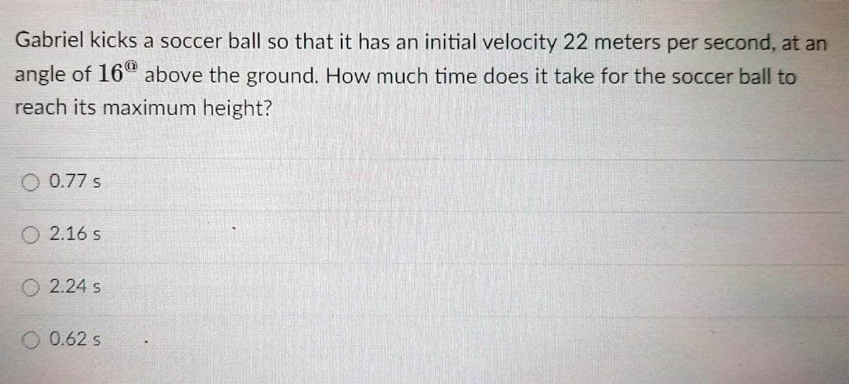 Gabriel kicks a soccer ball so that it has an initial velocity 22 meters per second, at an
angle of 16" above the ground. How much time does it take for the soccer ball to
reach its maximum height?
O 0.77 s
O 2.16 s
O 2.24 s
O 0.62 s
