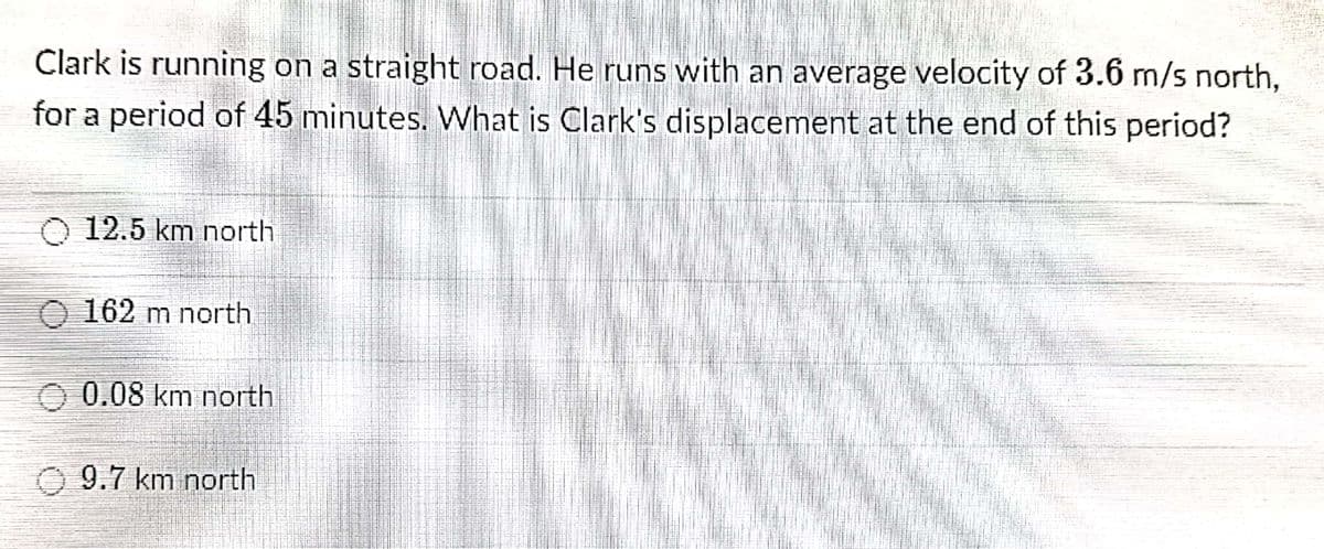 Clark is running on a straight road. He runs with an average velocity of 3.6 m/s north,
for a period of 45 minutes. What is Clark's displacement at the end of this period?
O 12.5 km north
O 162 m north
O 0.08 km north
O 9.7 km north
