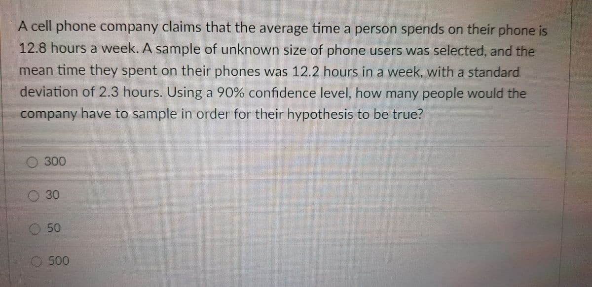 A cell phone company claims that the average time a person spends on their phone is
12.8 hours a week. A sample of unknowwn size of phone users was selected, and the
mean time they spent on their phones was 12.2 hours in a week, with a standard
deviation of 2.3 hours. Using a 90% confidence level, how many people would the
company have to sample in order for their hypothesis to be true?
O 300
O30
O 50
O500
