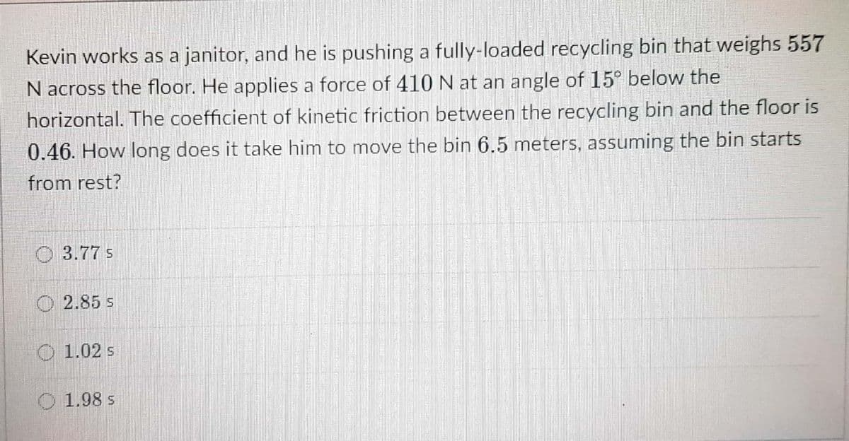 Kevin works as a janitor, and he is pushing a fully-loaded recycling bin that weighs 557
N across the floor. He applies a force of 410 N at an angle of 15° below the
horizontal. The coefficient of kinetic friction between the recycling bin and the floor is
0.46. How long does it take him to move the bin 6.5 meters, assuming the bin starts
from rest?
O 3.77 s
O 2.85 s
O 1.02 s
O 1.98 s
