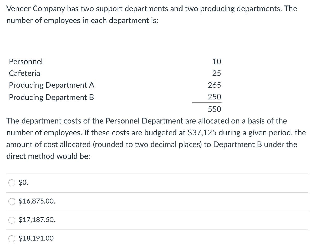 Veneer Company has two support departments and two producing departments. The
number of employees in each department is:
Personnel
10
Cafeteria
25
Producing Department A
265
Producing Department B
250
550
The department costs of the Personnel Department are allocated on a basis of the
number of employees. If these costs are budgeted at $37,125 during a given period, the
amount of cost allocated (rounded to two decimal places) to Department B under the
direct method would be:
$0.
$16,875.00.
$17,187.50.
$18,191.00
