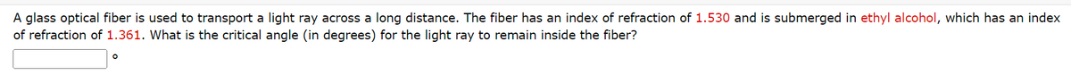 A glass optical fiber is used to transport a light ray across a long distance. The fiber has an index of refraction of 1.530 and is submerged in ethyl alcohol, which has an index
of refraction of 1.361. What is the critical angle (in degrees) for the light ray to remain inside the fiber?
O