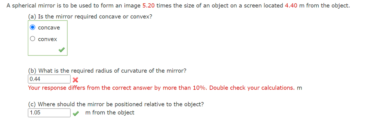 A spherical mirror is to be used to form an image 5.20 times the size of an object on a screen located 4.40 m from the object.
(a) Is the mirror required concave or convex?
O concave
O convex
(b) What is the required radius of curvature of the mirror?
0.44
X
Your response differs from the correct answer by more than 10%. Double check your calculations. m
(c) Where should the mirror be positioned relative to the object?
1.05
m from the object