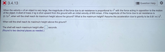 When the velocity v of an object is very large, the magnitude of the force due to air resistance is proportional to v with the force acting in opposition to the motion
of the object. A shell of mass 2 kg is shot upward from the ground with an initial velocity of 600 m/sec. If the magnitude of the force due to air resistance is
(0.1)v, when will the shell reach its maximum height above the ground? What is the maximum height? Assume the acceleration due to gravity to be 9.81 m/s?.
When will the shell reach its maximum height above the ground?
The shell will reach maximum height after seconds.
(Round to two decimal places as needed.)
