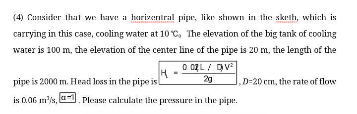 (4) Consider that we have a horizentral pipe, like shown in the sketh, which is
carrying in this case, cooling water at 10 °C. The elevation of the big tank of cooling
water is 100 m, the elevation of the center line of the pipe is 20 m, the length of the
0. 02 L / DV?
H.
2g
pipe is 2000 m. Head loss in the pipe i
D=20 cm, the rate of flow
is 0.06 m/s, a=l Please calculate the pressure in the pipe.

