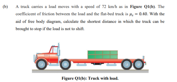 (b)
A truck carries a load moves with a speed of 72 km/h as in Figure Q1(b). The
coefficicent of friction between the load and the flat-bed truck is µz = 0.40. With the
aid of free body diagram, calculate the shortest distance in which the truck can be
brought to stop if the load is not to shift.
Figure Q1(b): Truck with load.
