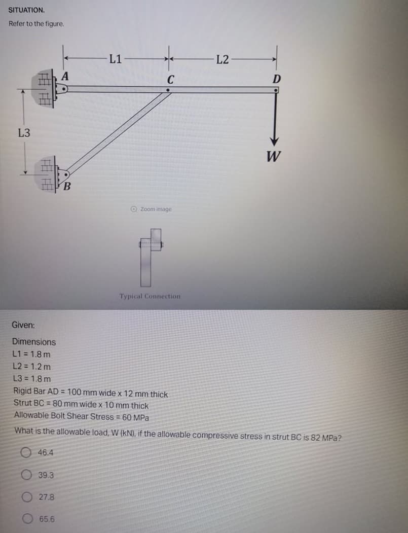 SITUATION.
Refer to the figure.
L1
L2
C
L3
W
B.
O Zoom image
Typical Connection
Given:
Dimensions
L1 = 1.8 m
L2 = 1.2 m
L3 = 1.8 m
Rigid Bar AD = 100 mm wide x 12 mm thick
Strut BC = 80 mm wide x 10 mm thick
Allowable Bolt Shear Stress = 60 MPa
What is the allowable load, W (kN), if the allowable compressive stress in strut BC is 82 MPa?
O 46.4
39.3
27.8
65.6
O O O
