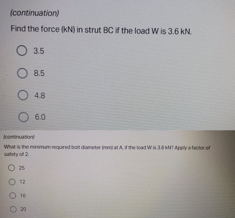 (continuation)
Find the force (kN) in strut BC if the load W is 3.6 kN.
О 35
O 8.5
O 4.8
O 6.0
(continuation)
What is the minimum required bolt diameter (mm) at A, if the load W is 3.6 kN? Apply a factor of
safety of 2.
О 25
O 12
O 16
O 20
