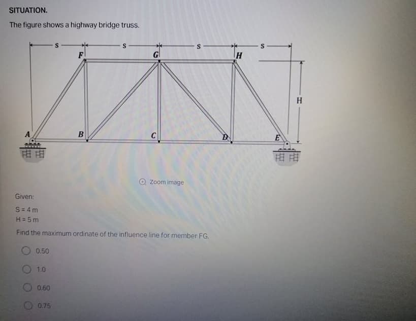 SITUATION.
The figure shows a highway bridge truss.
S
F
Gl
A
B
C
由田
用由
O Zoom image
Given:
S= 4m
H = 5 m
Find the maximum ordinate of the influence line for member FG.
0.50
1.0
0.60
0.75
