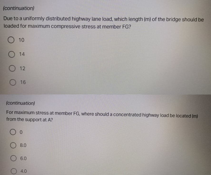 (continuation)
Due to a uniformly distributed highway lane load, which length (m) of the bridge should be
loaded for maximum compressive stress at member FG?
O 10
14
O 12
O 16
(continuation)
For maximum stress at member FG, where should a concentrated highway load be located (m)
from the support at A?
8.0
6.0
4.0
