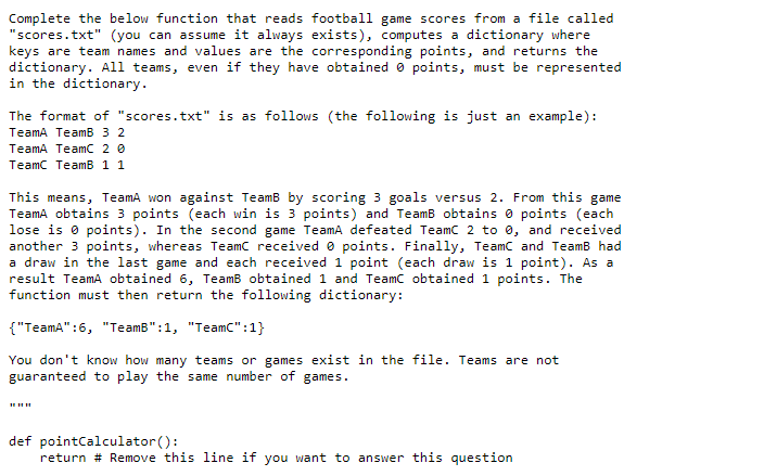 Complete the below function that reads football game scores from a file called
"scores.txt" (you can ass ume it always exists), computes a dictionary where
keys are team names and values are the corresponding points, and returns the
dictionary. All teams, even if they have obtained 0 points, must be represented
in the dictionary.
The format of "scores.txt" is as follows (the following is just an example):
TeamA TeamB 3 2
TeamA TeamC 2 0
Teamc TeamB 1 1
This means, TeamA won against TeamB by scoring 3 goals versus 2. From this game
TeamA obtains 3 points (each win is 3 points) and TeamB obtains o points (each
lose is o points). In the second game TeamA defeated Teamc 2 to e, and received
another 3 points, whereas Teamc received e points. Finally, TeamC and TeamB had
a draw in the last game and each received 1 point (each draw is 1 point). As a
result TeamA obtained 6, TeamB obtained 1 and Teamc obtained 1 points. The
function must then return the following dictionary:
{"TeamA":6, "TeamB":1, "Teamc":1}
You don't know how many teams or games exist in the file. Teams are not
guaranteed to play the same number of games.
def pointCalculator():
return # Remove this line if you want to answer this question
